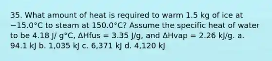 35. What amount of heat is required to warm 1.5 kg of ice at −15.0°C to steam at 150.0°C? Assume the specific heat of water to be 4.18 J/ g°C, ΔHfus = 3.35 J/g, and ΔHvap = 2.26 kJ/g. a. 94.1 kJ b. 1,035 kJ c. 6,371 kJ d. 4,120 kJ