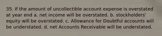 35. If the amount of uncollectible account expense is overstated at year end a. net income will be overstated. b. stockholders' equity will be overstated. c. Allowance for Doubtful accounts will be understated. d. net Accounts Receivable will be understated.