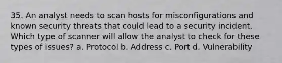 35. An analyst needs to scan hosts for misconfigurations and known security threats that could lead to a security incident. Which type of scanner will allow the analyst to check for these types of issues? a. Protocol b. Address c. Port d. Vulnerability