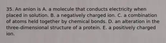 35. An anion is A. a molecule that conducts electricity when placed in solution. B. a negatively charged ion. C. a combination of atoms held together by chemical bonds. D. an alteration in the three-dimensional structure of a protein. E. a positively charged ion.