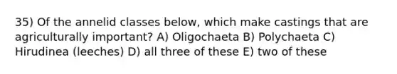 35) Of the annelid classes below, which make castings that are agriculturally important? A) Oligochaeta B) Polychaeta C) Hirudinea (leeches) D) all three of these E) two of these