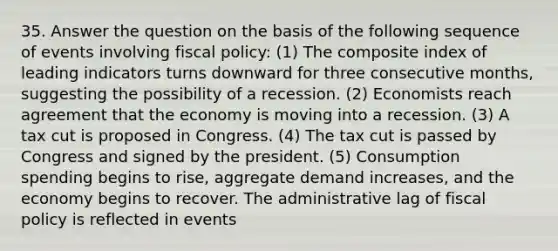 35. Answer the question on the basis of the following sequence of events involving fiscal policy: (1) The composite index of leading indicators turns downward for three consecutive months, suggesting the possibility of a recession. (2) Economists reach agreement that the economy is moving into a recession. (3) A tax cut is proposed in Congress. (4) The tax cut is passed by Congress and signed by the president. (5) Consumption spending begins to rise, aggregate demand increases, and the economy begins to recover. The administrative lag of fiscal policy is reflected in events