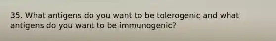 35. What antigens do you want to be tolerogenic and what antigens do you want to be immunogenic?