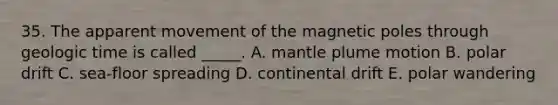 35. The apparent movement of the magnetic poles through geologic time is called _____. A. mantle plume motion B. polar drift C. sea-floor spreading D. continental drift E. polar wandering