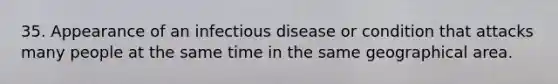 35. Appearance of an infectious disease or condition that attacks many people at the same time in the same geographical area.