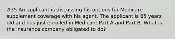 #35 An applicant is discussing his options for Medicare supplement coverage with his agent. The applicant is 65 years old and has just enrolled in Medicare Part A and Part B. What is the insurance company obligated to do?