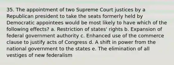 35. The appointment of two Supreme Court justices by a Republican president to take the seats formerly held by Democratic appointees would be most likely to have which of the following effects? a. Restriction of states' rights b. Expansion of federal government authority c. Enhanced use of the commerce clause to justify acts of Congress d. A shift in power from the national government to the states e. The elimination of all vestiges of new federalism