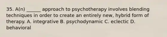 35. A(n) ______ approach to psychotherapy involves blending techniques in order to create an entirely new, hybrid form of therapy. A. integrative B. psychodynamic C. eclectic D. behavioral