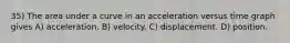 35) The area under a curve in an acceleration versus time graph gives A) acceleration. B) velocity. C) displacement. D) position.