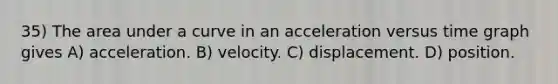 35) The area under a curve in an acceleration versus time graph gives A) acceleration. B) velocity. C) displacement. D) position.