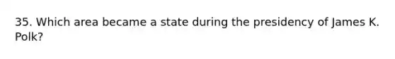 35. Which area became a state during the presidency of James K. Polk?