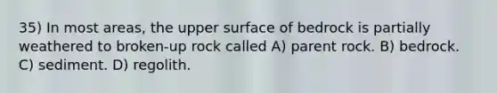 35) In most areas, the upper surface of bedrock is partially weathered to broken-up rock called A) parent rock. B) bedrock. C) sediment. D) regolith.