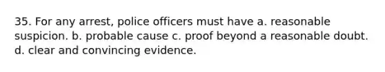 35. For any arrest, police officers must have a. reasonable suspicion. b. probable cause c. proof beyond a reasonable doubt. d. clear and convincing evidence.