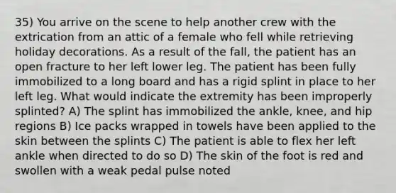 35) You arrive on the scene to help another crew with the extrication from an attic of a female who fell while retrieving holiday decorations. As a result of the fall, the patient has an open fracture to her left lower leg. The patient has been fully immobilized to a long board and has a rigid splint in place to her left leg. What would indicate the extremity has been improperly splinted? A) The splint has immobilized the ankle, knee, and hip regions B) Ice packs wrapped in towels have been applied to the skin between the splints C) The patient is able to flex her left ankle when directed to do so D) The skin of the foot is red and swollen with a weak pedal pulse noted