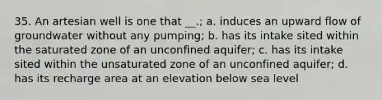 35. An artesian well is one that __.; a. induces an upward flow of groundwater without any pumping; b. has its intake sited within the saturated zone of an unconfined aquifer; c. has its intake sited within the unsaturated zone of an unconfined aquifer; d. has its recharge area at an elevation below sea level