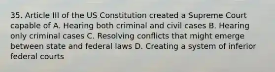 35. Article III of the US Constitution created a Supreme Court capable of A. Hearing both criminal and civil cases B. Hearing only criminal cases C. Resolving conflicts that might emerge between state and federal laws D. Creating a system of inferior federal courts