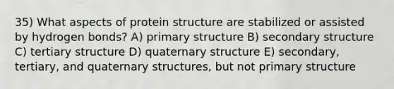 35) What aspects of protein structure are stabilized or assisted by hydrogen bonds? A) primary structure B) secondary structure C) tertiary structure D) quaternary structure E) secondary, tertiary, and quaternary structures, but not primary structure