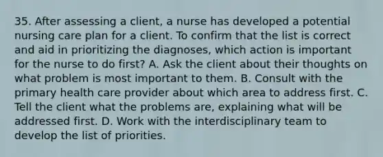 35. After assessing a client, a nurse has developed a potential nursing care plan for a client. To confirm that the list is correct and aid in prioritizing the diagnoses, which action is important for the nurse to do first? A. Ask the client about their thoughts on what problem is most important to them. B. Consult with the primary health care provider about which area to address first. C. Tell the client what the problems are, explaining what will be addressed first. D. Work with the interdisciplinary team to develop the list of priorities.