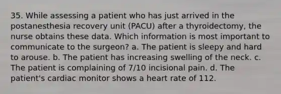 35. While assessing a patient who has just arrived in the postanesthesia recovery unit (PACU) after a thyroidectomy, the nurse obtains these data. Which information is most important to communicate to the surgeon? a. The patient is sleepy and hard to arouse. b. The patient has increasing swelling of the neck. c. The patient is complaining of 7/10 incisional pain. d. The patient's cardiac monitor shows a heart rate of 112.