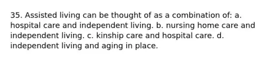 35. Assisted living can be thought of as a combination of: a. hospital care and independent living. b. nursing home care and independent living. c. kinship care and hospital care. d. independent living and aging in place.