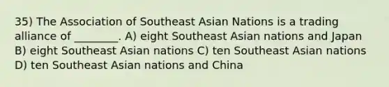 35) The Association of Southeast Asian Nations is a trading alliance of ________. A) eight Southeast Asian nations and Japan B) eight Southeast Asian nations C) ten Southeast Asian nations D) ten Southeast Asian nations and China