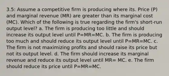 3.5: Assume a competitive firm is producing where its. Price (P) and marginal revenue (MR) are greater than its marginal cost (MC). Which of the following is true regarding the firm's short-run output level? ﻿﻿﻿a. The firm is producing too little and should increase its output level until P=MR=MC. ﻿﻿﻿b. The firm is producing too much and should reduce its output level until P=MR=MC. ﻿﻿﻿c. The firm is not maximizing profits and should raise its price but not its output level. ﻿﻿﻿d. The firm should increase its marginal revenue and reduce its output level until MR= MC. ﻿﻿﻿e. The firm should reduce its price until P=MR=MC.