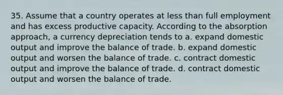 35. Assume that a country operates at less than full employment and has excess productive capacity. According to the absorption approach, a currency depreciation tends to a. expand domestic output and improve the balance of trade. b. expand domestic output and worsen the balance of trade. c. contract domestic output and improve the balance of trade. d. contract domestic output and worsen the balance of trade.