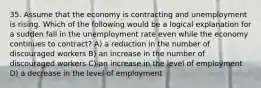 35. Assume that the economy is contracting and unemployment is rising. Which of the following would be a logical explanation for a sudden fall in the unemployment rate even while the economy continues to contract? A) a reduction in the number of discouraged workers B) an increase in the number of discouraged workers C) an increase in the level of employment D) a decrease in the level of employment