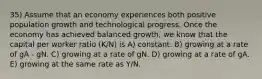 35) Assume that an economy experiences both positive population growth and technological progress. Once the economy has achieved balanced growth, we know that the capital per worker ratio (K/N) is A) constant. B) growing at a rate of gA - gN. C) growing at a rate of gN. D) growing at a rate of gA. E) growing at the same rate as Y/N.