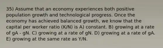 35) Assume that an economy experiences both positive population growth and technological progress. Once the economy has achieved balanced growth, we know that the capital per worker ratio (K/N) is A) constant. B) growing at a rate of gA - gN. C) growing at a rate of gN. D) growing at a rate of gA. E) growing at the same rate as Y/N.