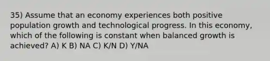 35) Assume that an economy experiences both positive population growth and technological progress. In this economy, which of the following is constant when balanced growth is achieved? A) K B) NA C) K/N D) Y/NA