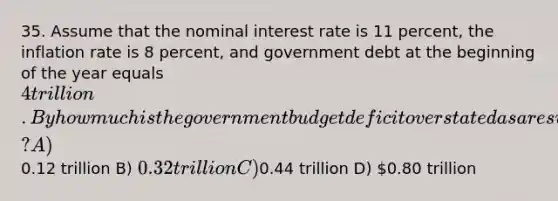 35. Assume that the nominal interest rate is 11 percent, the inflation rate is 8 percent, and government debt at the beginning of the year equals 4 trillion. By how much is the government budget deficit overstated as a result of inflation? A)0.12 trillion B) 0.32 trillion C)0.44 trillion D) 0.80 trillion