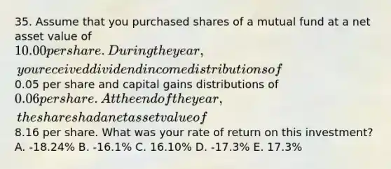 35. Assume that you purchased shares of a mutual fund at a net asset value of 10.00 per share. During the year, you received dividend income distributions of0.05 per share and capital gains distributions of 0.06 per share. At the end of the year, the shares had a net asset value of8.16 per share. What was your rate of return on this investment? A. -18.24% B. -16.1% C. 16.10% D. -17.3% E. 17.3%