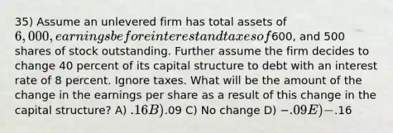 35) Assume an unlevered firm has total assets of 6,000, earnings before interest and taxes of600, and 500 shares of stock outstanding. Further assume the firm decides to change 40 percent of its capital structure to debt with an interest rate of 8 percent. Ignore taxes. What will be the amount of the change in the earnings per share as a result of this change in the capital structure? A) .16 B).09 C) No change D) −.09 E) −.16