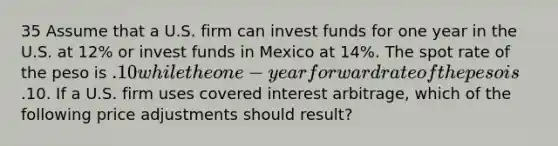 35 Assume that a U.S. firm can invest funds for one year in the U.S. at 12% or invest funds in Mexico at 14%. The spot rate of the peso is .10 while the one-year forward rate of the peso is.10. If a U.S. firm uses covered interest arbitrage, which of the following price adjustments should result?