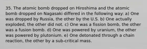 35. The atomic bomb dropped on Hiroshima and the atomic bomb dropped on Nagasaki differed in the following way: a) One was dropped by Russia, the other by the U.S. b) One actually exploded, the other did not. c) One was a fission bomb, the other was a fusion bomb. d) One was powered by uranium, the other was powered by plutonium. e) One detonated through a chain reaction, the other by a sub-critical mass.