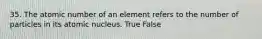 35. The atomic number of an element refers to the number of particles in its atomic nucleus. True False