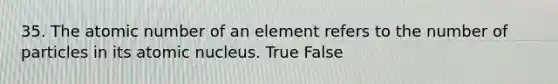 35. The atomic number of an element refers to the number of particles in its atomic nucleus. True False