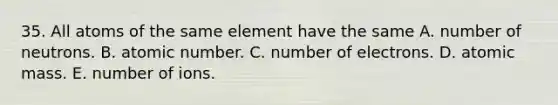 35. All atoms of the same element have the same A. number of neutrons. B. atomic number. C. number of electrons. D. atomic mass. E. number of ions.