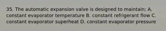 35. The automatic expansion valve is designed to maintain; A. constant evaporator temperature B. constant refrigerant flow C. constant evaporator superheat D. constant evaporator pressure