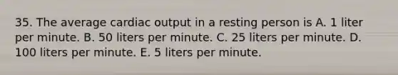 35. The average cardiac output in a resting person is A. 1 liter per minute. B. 50 liters per minute. C. 25 liters per minute. D. 100 liters per minute. E. 5 liters per minute.