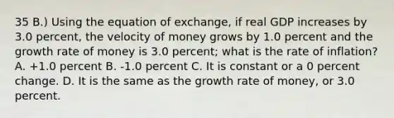 35 B.) Using the equation of exchange, if real GDP increases by 3.0 percent, the velocity of money grows by 1.0 percent and the growth rate of money is 3.0 percent; what is the rate of inflation? A. +1.0 percent B. -1.0 percent C. It is constant or a 0 percent change. D. It is the same as the growth rate of money, or 3.0 percent.