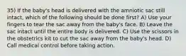 35) If the baby's head is delivered with the amniotic sac still intact, which of the following should be done first? A) Use your fingers to tear the sac away from the baby's face. B) Leave the sac intact until the entire body is delivered. C) Use the scissors in the obstetrics kit to cut the sac away from the baby's head. D) Call medical control before taking action.