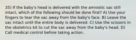 35) If the baby's head is delivered with the amniotic sac still intact, which of the following should be done first? A) Use your fingers to tear the sac away from the baby's face. B) Leave the sac intact until the entire body is delivered. C) Use the scissors in the obstetrics kit to cut the sac away from the baby's head. D) Call medical control before taking action.