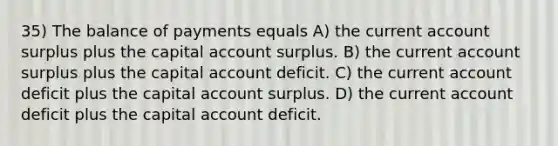 35) The balance of payments equals A) the current account surplus plus the capital account surplus. B) the current account surplus plus the capital account deficit. C) the current account deficit plus the capital account surplus. D) the current account deficit plus the capital account deficit.