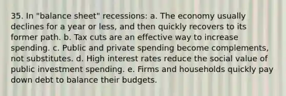 35. In "balance sheet" recessions: a. The economy usually declines for a year or less, and then quickly recovers to its former path. b. Tax cuts are an effective way to increase spending. c. Public and private spending become complements, not substitutes. d. High interest rates reduce the social value of public investment spending. e. Firms and households quickly pay down debt to balance their budgets.