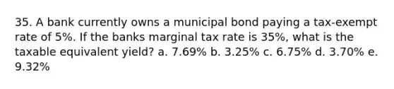 35. A bank currently owns a municipal bond paying a tax-exempt rate of 5%. If the banks marginal tax rate is 35%, what is the taxable equivalent yield? a. 7.69% b. 3.25% c. 6.75% d. 3.70% e. 9.32%