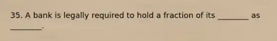 35. A bank is legally required to hold a fraction of its ________ as ________.