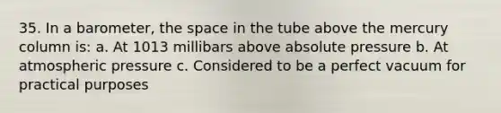 35. In a barometer, the space in the tube above the mercury column is: a. At 1013 millibars above absolute pressure b. At atmospheric pressure c. Considered to be a perfect vacuum for practical purposes