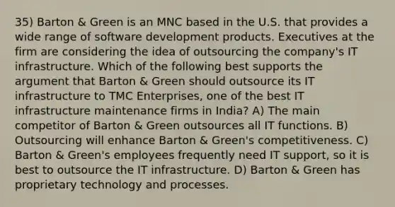 35) Barton & Green is an MNC based in the U.S. that provides a wide range of software development products. Executives at the firm are considering the idea of outsourcing the company's IT infrastructure. Which of the following best supports the argument that Barton & Green should outsource its IT infrastructure to TMC Enterprises, one of the best IT infrastructure maintenance firms in India? A) The main competitor of Barton & Green outsources all IT functions. B) Outsourcing will enhance Barton & Green's competitiveness. C) Barton & Green's employees frequently need IT support, so it is best to outsource the IT infrastructure. D) Barton & Green has proprietary technology and processes.